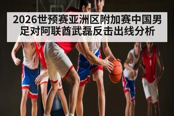 2026世预赛亚洲区附加赛中国男足对阿联酋武磊反击出线分析