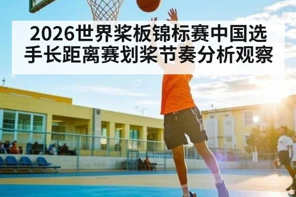 2026世界桨板锦标赛中国选手长距离赛划桨节奏分析观察